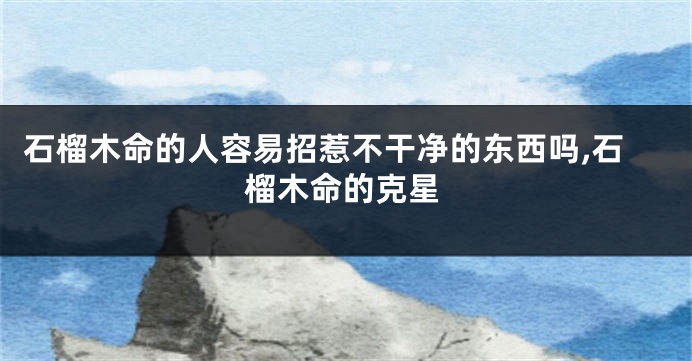 石榴木命的人容易招惹不干净的东西吗,石榴木命的克星