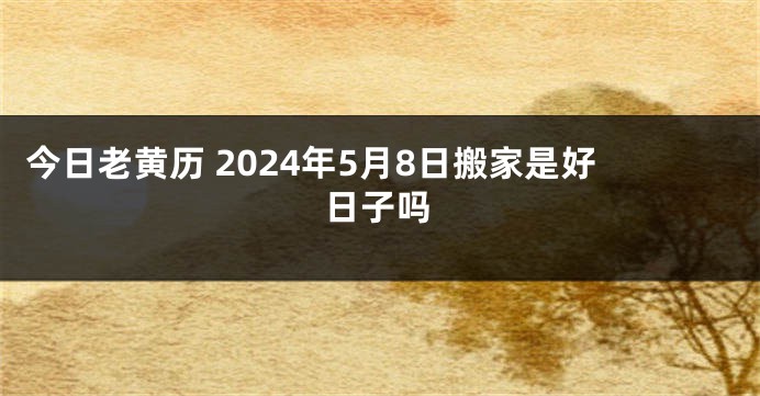 今日老黄历 2024年5月8日搬家是好日子吗