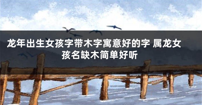 龙年出生女孩字带木字寓意好的字 属龙女孩名缺木简单好听