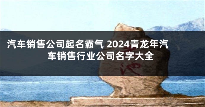汽车销售公司起名霸气 2024青龙年汽车销售行业公司名字大全