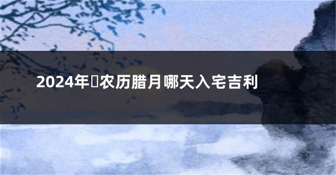 2024年​农历腊月哪天入宅吉利