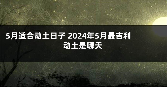 5月适合动土日子 2024年5月最吉利动土是哪天