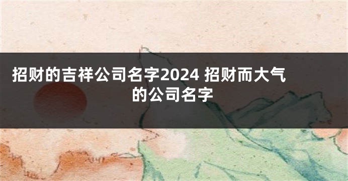 招财的吉祥公司名字2024 招财而大气的公司名字