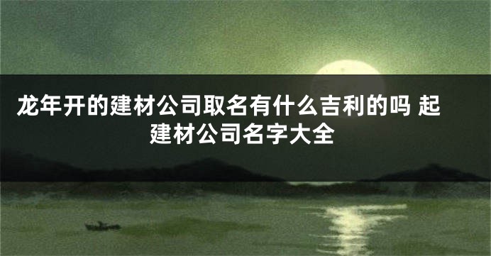 龙年开的建材公司取名有什么吉利的吗 起建材公司名字大全