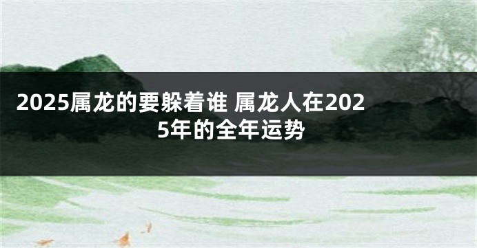 2025属龙的要躲着谁 属龙人在2025年的全年运势