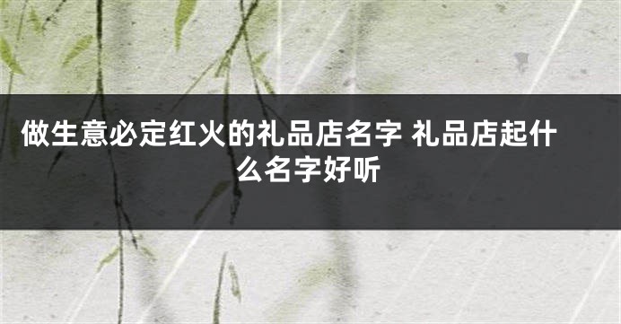 做生意必定红火的礼品店名字 礼品店起什么名字好听