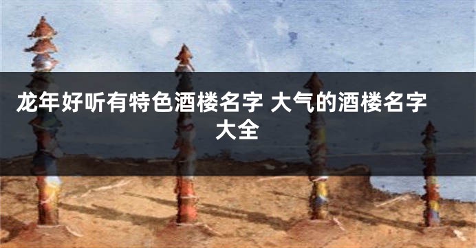 龙年好听有特色酒楼名字 大气的酒楼名字大全