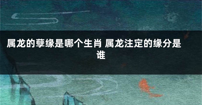属龙的孽缘是哪个生肖 属龙注定的缘分是谁