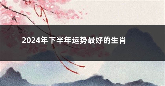 2024年下半年运势最好的生肖