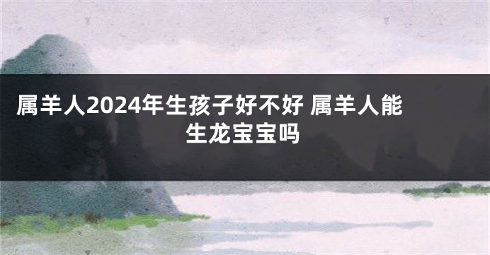 属羊人2024年生孩子好不好 属羊人能生龙宝宝吗