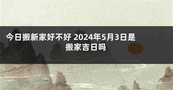 今日搬新家好不好 2024年5月3日是搬家吉日吗