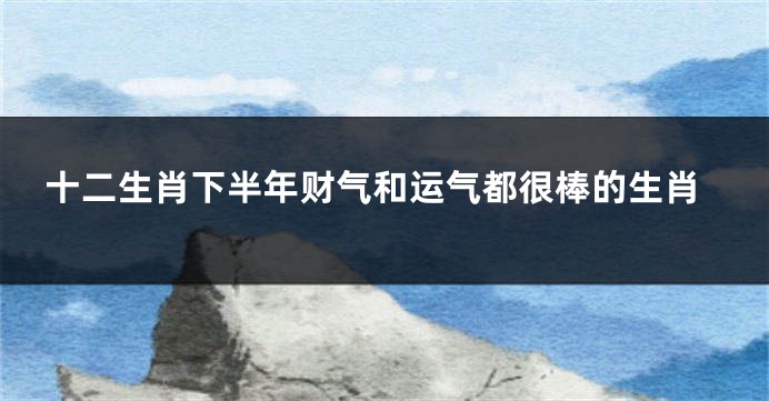 十二生肖下半年财气和运气都很棒的生肖