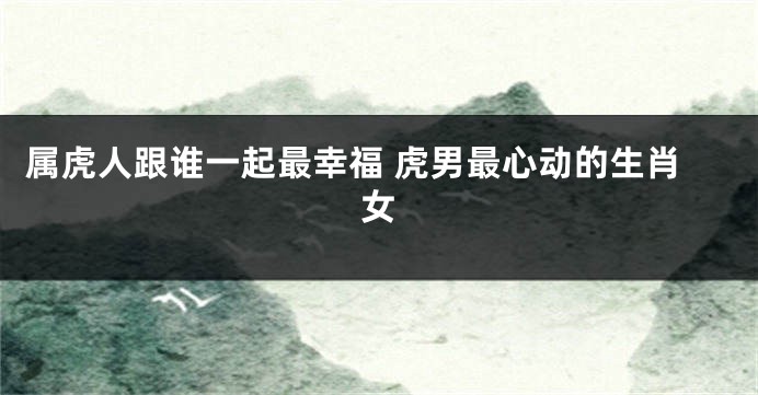 属虎人跟谁一起最幸福 虎男最心动的生肖女