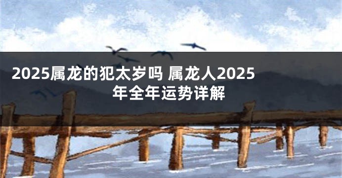 2025属龙的犯太岁吗 属龙人2025年全年运势详解