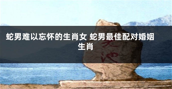 蛇男难以忘怀的生肖女 蛇男最佳配对婚姻生肖