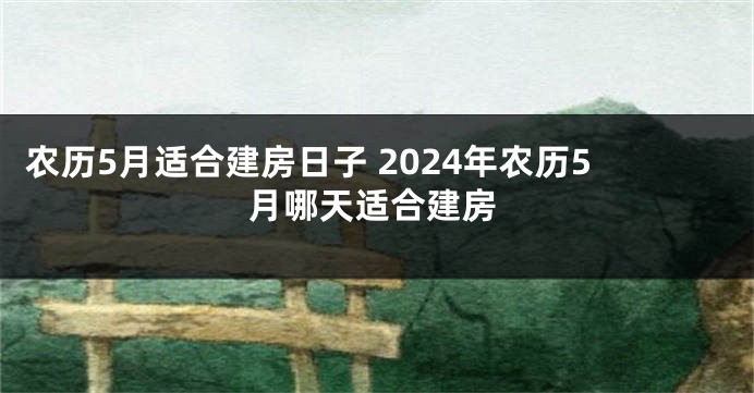农历5月适合建房日子 2024年农历5月哪天适合建房