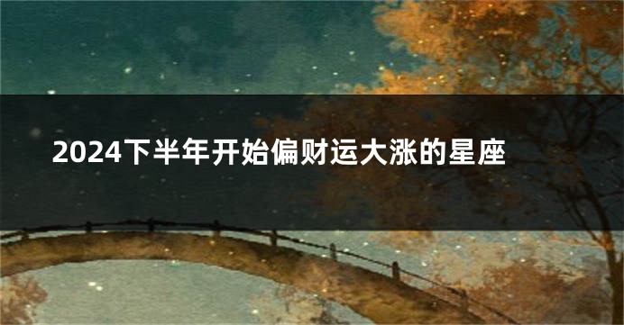 2024下半年开始偏财运大涨的星座