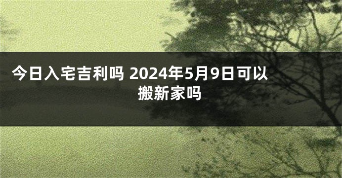 今日入宅吉利吗 2024年5月9日可以搬新家吗
