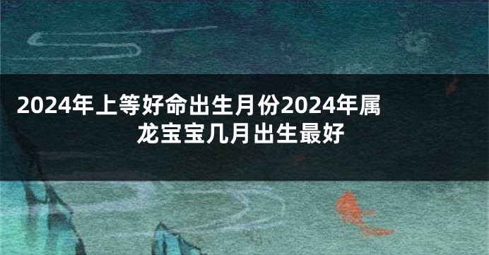 2024年上等好命出生月份2024年属龙宝宝几月出生最好