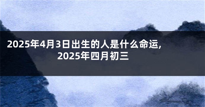 2025年4月3日出生的人是什么命运,2025年四月初三