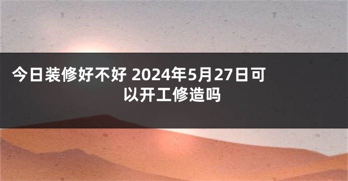 今日装修好不好 2024年5月27日可以开工修造吗