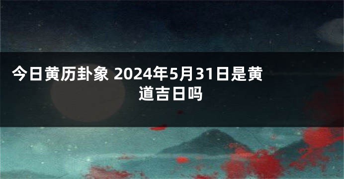 今日黄历卦象 2024年5月31日是黄道吉日吗