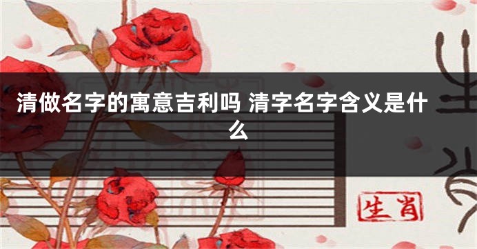 清做名字的寓意吉利吗 清字名字含义是什么