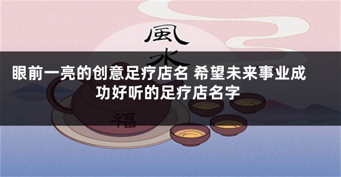 眼前一亮的创意足疗店名 希望未来事业成功好听的足疗店名字