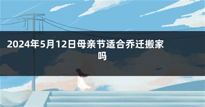 2024年5月12日母亲节适合乔迁搬家吗