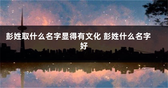彭姓取什么名字显得有文化 彭姓什么名字好