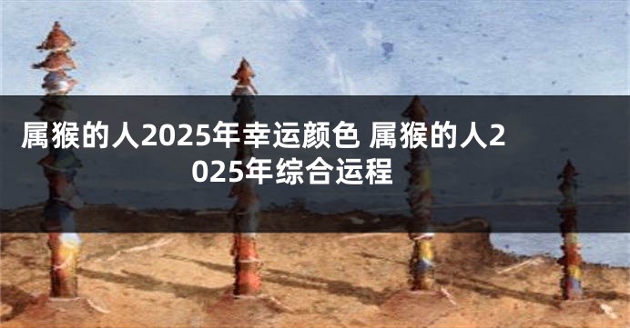 属猴的人2025年幸运颜色 属猴的人2025年综合运程