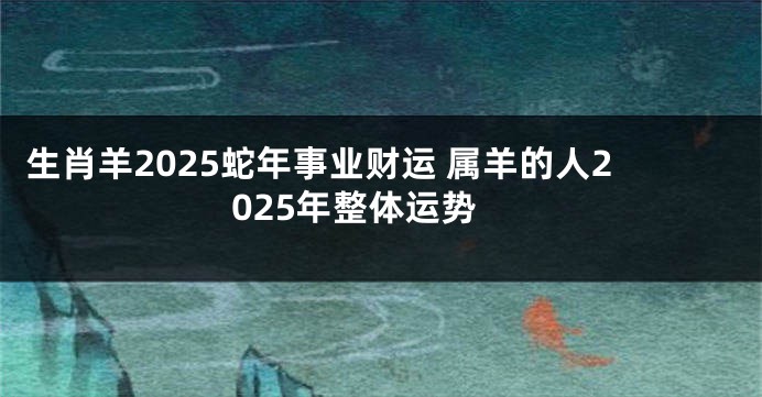 生肖羊2025蛇年事业财运 属羊的人2025年整体运势
