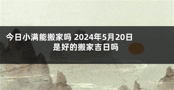 今日小满能搬家吗 2024年5月20日是好的搬家吉日吗