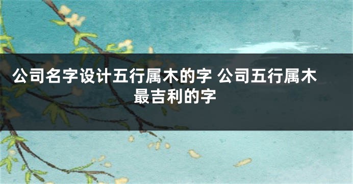 公司名字设计五行属木的字 公司五行属木最吉利的字