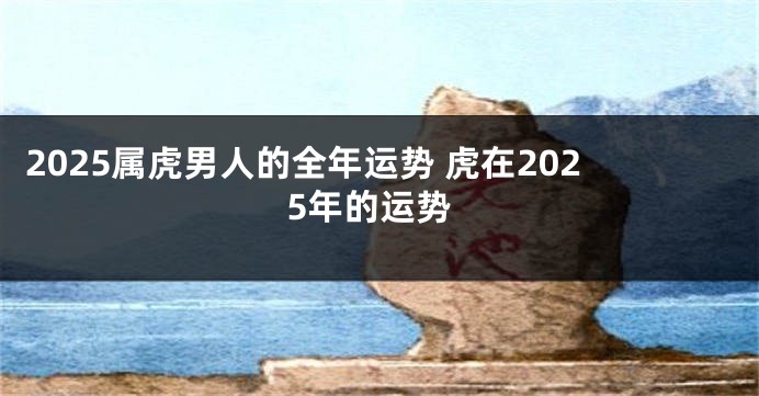2025属虎男人的全年运势 虎在2025年的运势