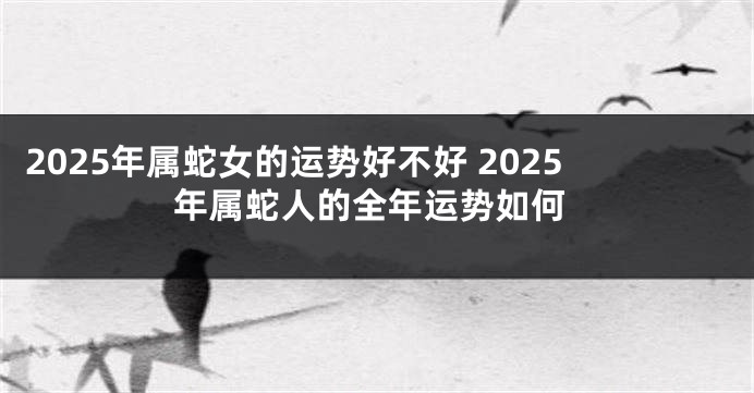 2025年属蛇女的运势好不好 2025年属蛇人的全年运势如何