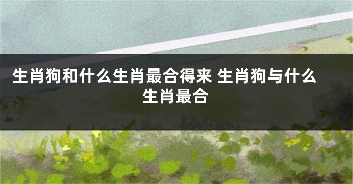 生肖狗和什么生肖最合得来 生肖狗与什么生肖最合