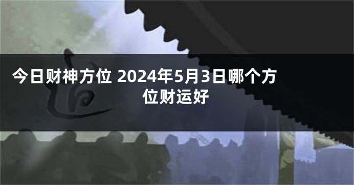 今日财神方位 2024年5月3日哪个方位财运好