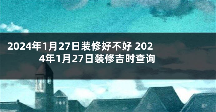 2024年1月27日装修好不好 2024年1月27日装修吉时查询