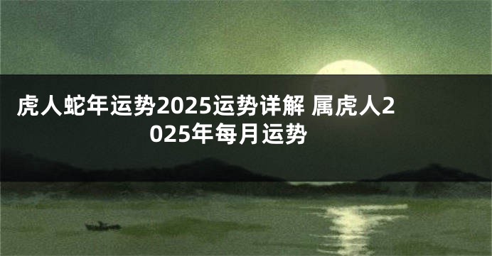 虎人蛇年运势2025运势详解 属虎人2025年每月运势