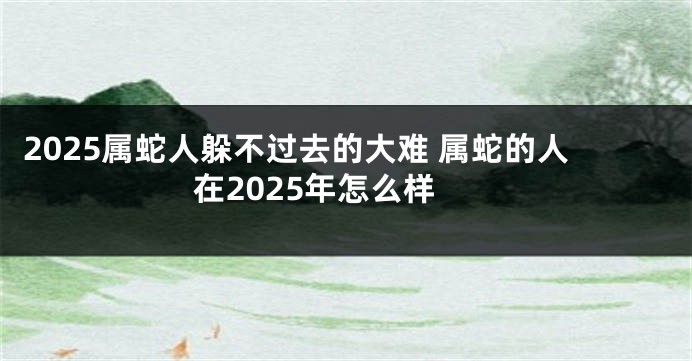 2025属蛇人躲不过去的大难 属蛇的人在2025年怎么样