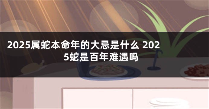 2025属蛇本命年的大忌是什么 2025蛇是百年难遇吗