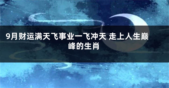 9月财运满天飞事业一飞冲天 走上人生巅峰的生肖