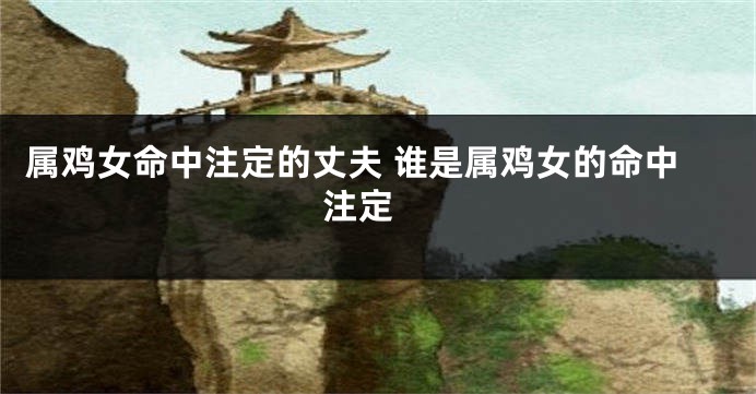 属鸡女命中注定的丈夫 谁是属鸡女的命中注定 