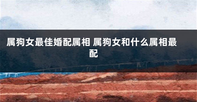 属狗女最佳婚配属相 属狗女和什么属相最配 