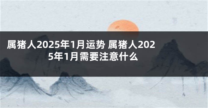 属猪人2025年1月运势 属猪人2025年1月需要注意什么 