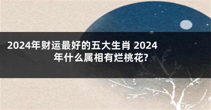 2024年财运最好的五大生肖 2024年什么属相有烂桃花?