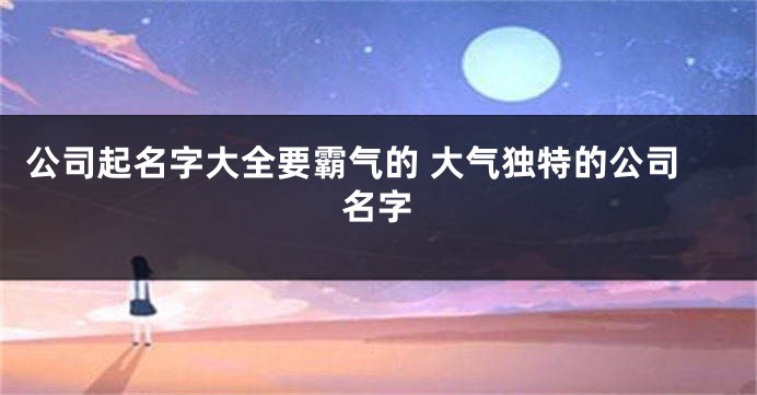公司起名字大全要霸气的 大气独特的公司名字
