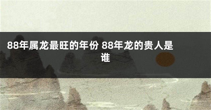 88年属龙最旺的年份 88年龙的贵人是谁