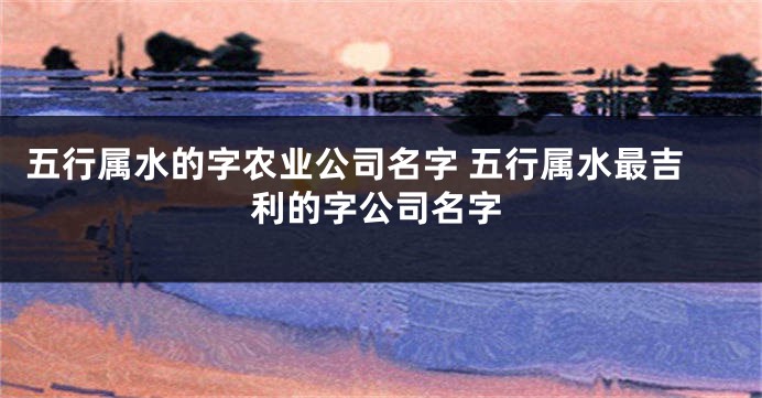 五行属水的字农业公司名字 五行属水最吉利的字公司名字